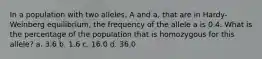 In a population with two alleles, A and a, that are in Hardy-Weinberg equilibrium, the frequency of the allele a is 0.4. What is the percentage of the population that is homozygous for this allele? a. 3.6 b. 1.6 c. 16.0 d. 36.0