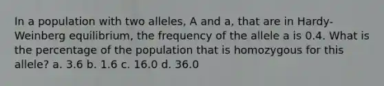 In a population with two alleles, A and a, that are in Hardy-Weinberg equilibrium, the frequency of the allele a is 0.4. What is the percentage of the population that is homozygous for this allele? a. 3.6 b. 1.6 c. 16.0 d. 36.0