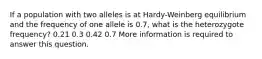 If a population with two alleles is at Hardy-Weinberg equilibrium and the frequency of one allele is 0.7, what is the heterozygote frequency? 0.21 0.3 0.42 0.7 More information is required to answer this question.