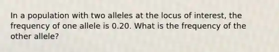 In a population with two alleles at the locus of interest, the frequency of one allele is 0.20. What is the frequency of the other allele?