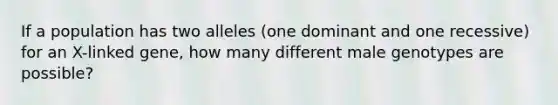 If a population has two alleles (one dominant and one recessive) for an X-linked gene, how many different male genotypes are possible?