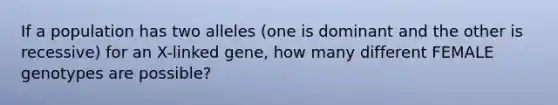 If a population has two alleles (one is dominant and the other is recessive) for an X-linked gene, how many different FEMALE genotypes are possible?