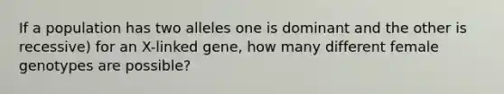 If a population has two alleles one is dominant and the other is recessive) for an X-linked gene, how many different female genotypes are possible?