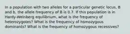 In a population with two alleles for a particular genetic locus, B and b, the allele frequency of B is 0.7. If this population is in Hardy-Weinberg equilibrium, what is the frequency of heterozygotes? What is the frequency of homozygous dominants? What is the frequency of homozygous recessives?