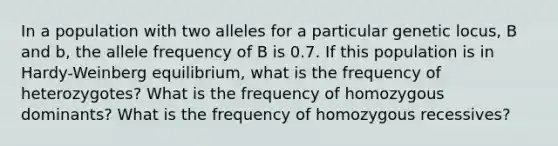 In a population with two alleles for a particular genetic locus, B and b, the allele frequency of B is 0.7. If this population is in Hardy-Weinberg equilibrium, what is the frequency of heterozygotes? What is the frequency of homozygous dominants? What is the frequency of homozygous recessives?