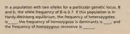 In a population with two alleles for a particular genetic locus, B and b, the allele frequency of B is 0.7. If this population is in Hardy-Weinberg equlibrium, the frequency of heterozygotes is_____, the frequency of homozygous is dominants is ____, and the frequency of homozygous recessive is ______.