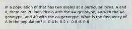 In a population of that has two alleles at a particular locus. A and a, there are 20 individuals with the AA genotype, 40 with the Aa genotype, and 40 with the aa genotype. What is the frequency of A in the population? a. 0.4 b. 0.2 c. 0.8 d. 0.6