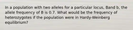 In a population with two alleles for a particular locus, Band b, the allele frequency of B is 0.7. What would be the frequency of heterozygotes if the population were in Hardy-Weinberg equilibrium?