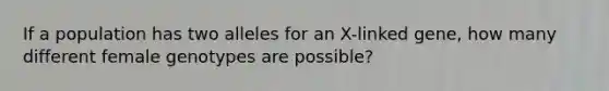 If a population has two alleles for an X-linked gene, how many different female genotypes are possible?