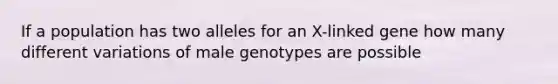 If a population has two alleles for an X-linked gene how many different variations of male genotypes are possible