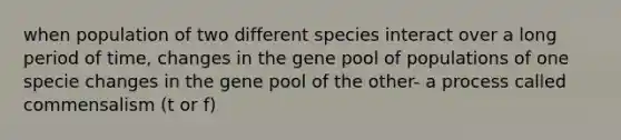 when population of two different species interact over a long period of time, changes in the gene pool of populations of one specie changes in the gene pool of the other- a process called commensalism (t or f)