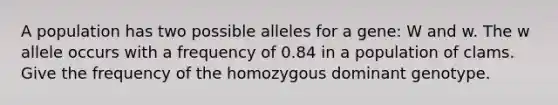 A population has two possible alleles for a gene: W and w. The w allele occurs with a frequency of 0.84 in a population of clams. Give the frequency of the homozygous dominant genotype.