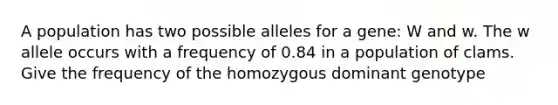 A population has two possible alleles for a gene: W and w. The w allele occurs with a frequency of 0.84 in a population of clams. Give the frequency of the homozygous dominant genotype