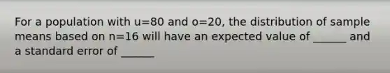 For a population with u=80 and o=20, the distribution of sample means based on n=16 will have an expected value of ______ and a standard error of ______