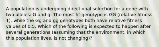 A population is undergoing directional selection for a gene with two alleles: G and g. The most fit genotype is GG (relative fitness 1), while the Gg and gg genotypes both have relative fitness values of 0.5. Which of the following is expected to happen after several generations (assuming that the environment, in which this population lives, is not changing)?