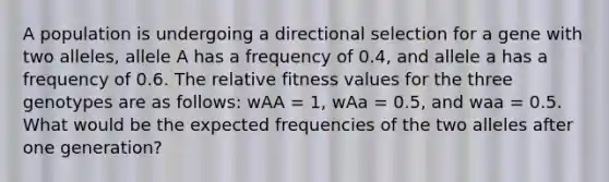 A population is undergoing a directional selection for a gene with two alleles, allele A has a frequency of 0.4, and allele a has a frequency of 0.6. The relative fitness values for the three genotypes are as follows: wAA = 1, wAa = 0.5, and waa = 0.5. What would be the expected frequencies of the two alleles after one generation?