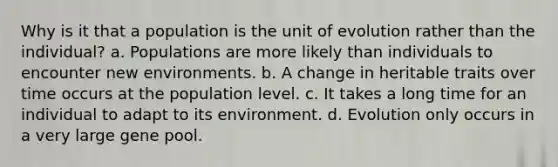 Why is it that a population is the unit of evolution rather than the individual? a. Populations are more likely than individuals to encounter new environments. b. A change in heritable traits over time occurs at the population level. c. It takes a long time for an individual to adapt to its environment. d. Evolution only occurs in a very large gene pool.