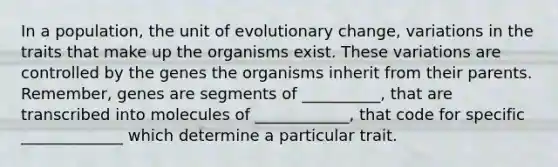 In a population, the unit of evolutionary change, variations in the traits that make up the organisms exist. These variations are controlled by the genes the organisms inherit from their parents. Remember, genes are segments of __________, that are transcribed into molecules of ____________, that code for specific _____________ which determine a particular trait.