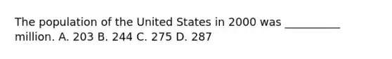 The population of the United States in 2000 was __________ million. A. 203 B. 244 C. 275 D. 287