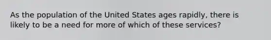 As the population of the United States ages rapidly, there is likely to be a need for more of which of these services?