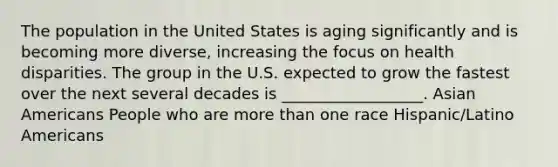 The population in the United States is aging significantly and is becoming more diverse, increasing the focus on health disparities. The group in the U.S. expected to grow the fastest over the next several decades is __________________. Asian Americans People who are more than one race Hispanic/Latino Americans