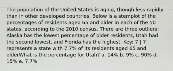 The population of the United States is aging, though less rapidly than in other developed countries. Below is a stemplot of the percentages of residents aged 65 and older in each of the 50 states, according to the 2010 census. There are three outliers: Alaska has the lowest percentage of older residents, Utah had the second lowest, and Florida has the highest. Key: 7 | 7 represents a state with 7.7% of its residents aged 65 and olderWhat is the percentage for Utah? a. 14% b. 9% c. 90% d. 15% e. 7.7%