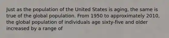 Just as the population of the United States is aging, the same is true of the global population. From 1950 to approximately 2010, the global population of individuals age sixty-five and older increased by a range of