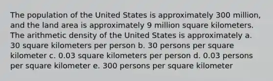 The population of the United States is approximately 300 million, and the land area is approximately 9 million square kilometers. The arithmetic density of the United States is approximately a. 30 square kilometers per person b. 30 persons per square kilometer c. 0.03 square kilometers per person d. 0.03 persons per square kilometer e. 300 persons per square kilometer