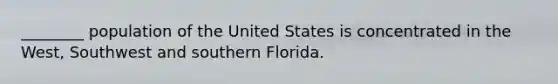 ________ population of the United States is concentrated in the West, Southwest and southern Florida.