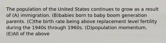 The population of the United States continues to grow as a result of (A) immigration. (B)babies born to baby boom generation parents. (C)the birth rate being above replacement level fertility during the 1940s through 1960s. (D)population momentum. (E)All of the above