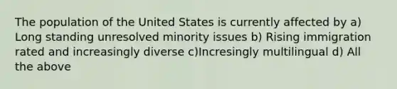 The population of the United States is currently affected by a) Long standing unresolved minority issues b) Rising immigration rated and increasingly diverse c)Incresingly multilingual d) All the above