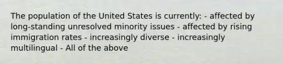 The population of the United States is currently: - affected by long-standing unresolved minority issues - affected by rising immigration rates - increasingly diverse - increasingly multilingual - All of the above