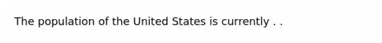 The population of the United States is currently . .