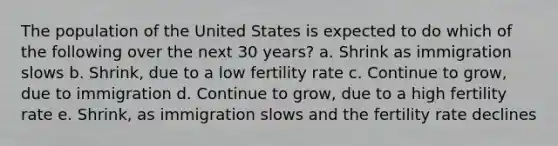 The population of the United States is expected to do which of the following over the next 30 years? a. Shrink as immigration slows b. Shrink, due to a low fertility rate c. Continue to grow, due to immigration d. Continue to grow, due to a high fertility rate e. Shrink, as immigration slows and the fertility rate declines