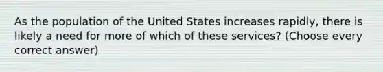 As the population of the United States increases rapidly, there is likely a need for more of which of these services? (Choose every correct answer)