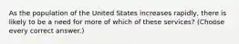 As the population of the United States increases rapidly, there is likely to be a need for more of which of these services? (Choose every correct answer.)