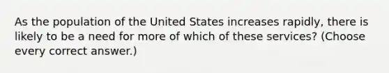 As the population of the United States increases rapidly, there is likely to be a need for more of which of these services? (Choose every correct answer.)