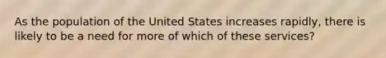 As the population of the United States increases rapidly, there is likely to be a need for more of which of these services?