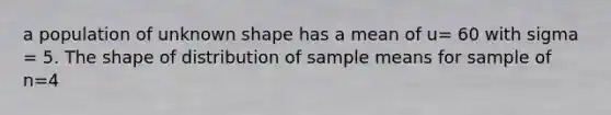 a population of unknown shape has a mean of u= 60 with sigma = 5. The shape of distribution of sample means for sample of n=4