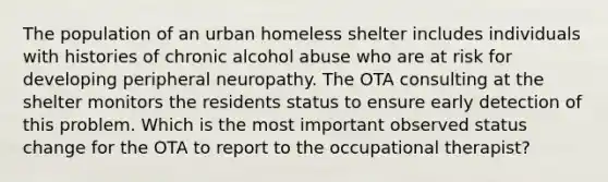 The population of an urban homeless shelter includes individuals with histories of chronic alcohol abuse who are at risk for developing peripheral neuropathy. The OTA consulting at the shelter monitors the residents status to ensure early detection of this problem. Which is the most important observed status change for the OTA to report to the occupational therapist?