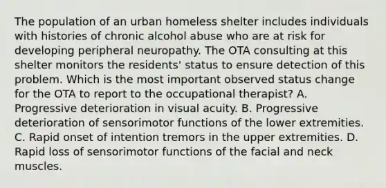 The population of an urban homeless shelter includes individuals with histories of chronic alcohol abuse who are at risk for developing peripheral neuropathy. The OTA consulting at this shelter monitors the residents' status to ensure detection of this problem. Which is the most important observed status change for the OTA to report to the occupational therapist? A. Progressive deterioration in visual acuity. B. Progressive deterioration of sensorimotor functions of the lower extremities. C. Rapid onset of intention tremors in the upper extremities. D. Rapid loss of sensorimotor functions of the facial and neck muscles.