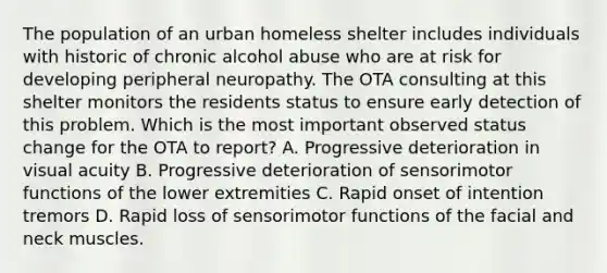 The population of an urban homeless shelter includes individuals with historic of chronic alcohol abuse who are at risk for developing peripheral neuropathy. The OTA consulting at this shelter monitors the residents status to ensure early detection of this problem. Which is the most important observed status change for the OTA to report? A. Progressive deterioration in visual acuity B. Progressive deterioration of sensorimotor functions of the lower extremities C. Rapid onset of intention tremors D. Rapid loss of sensorimotor functions of the facial and neck muscles.