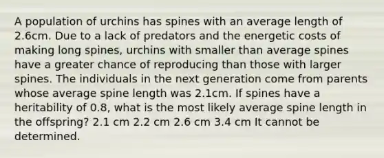 A population of urchins has spines with an average length of 2.6cm. Due to a lack of predators and the energetic costs of making long spines, urchins with smaller than average spines have a greater chance of reproducing than those with larger spines. The individuals in the next generation come from parents whose average spine length was 2.1cm. If spines have a heritability of 0.8, what is the most likely average spine length in the offspring? 2.1 cm 2.2 cm 2.6 cm 3.4 cm It cannot be determined.