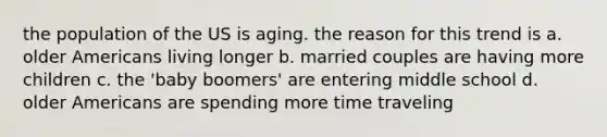 the population of the US is aging. the reason for this trend is a. older Americans living longer b. married couples are having more children c. the 'baby boomers' are entering middle school d. older Americans are spending more time traveling