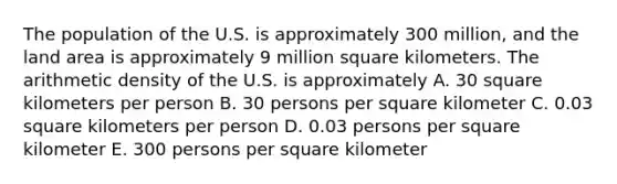 The population of the U.S. is approximately 300 million, and the land area is approximately 9 million square kilometers. The arithmetic density of the U.S. is approximately A. 30 square kilometers per person B. 30 persons per square kilometer C. 0.03 square kilometers per person D. 0.03 persons per square kilometer E. 300 persons per square kilometer