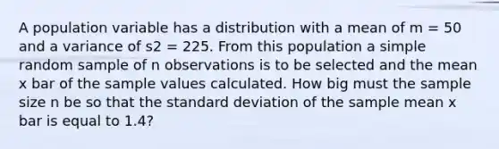 A population variable has a distribution with a mean of m = 50 and a variance of s2 = 225. From this population a simple random sample of n observations is to be selected and the mean x bar of the sample values calculated. How big must the sample size n be so that the standard deviation of the sample mean x bar is equal to 1.4?