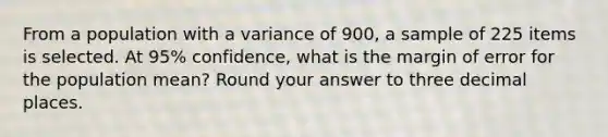 From a population with a variance of 900, a sample of 225 items is selected. At 95% confidence, what is the margin of error for the population mean? Round your answer to three decimal places.