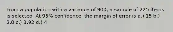 From a population with a variance of 900, a sample of 225 items is selected. At 95% confidence, the margin of error is a.) 15 b.) 2.0 c.) 3.92 d.) 4