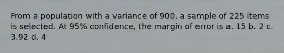 From a population with a variance of 900, a sample of 225 items is selected. At 95% confidence, the margin of error is a. 15 b. 2 c. 3.92 d. 4