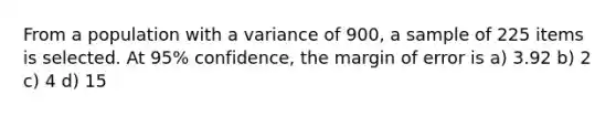 From a population with a variance of 900, a sample of 225 items is selected. At 95% confidence, the margin of error is a) 3.92 b) 2 c) 4 d) 15